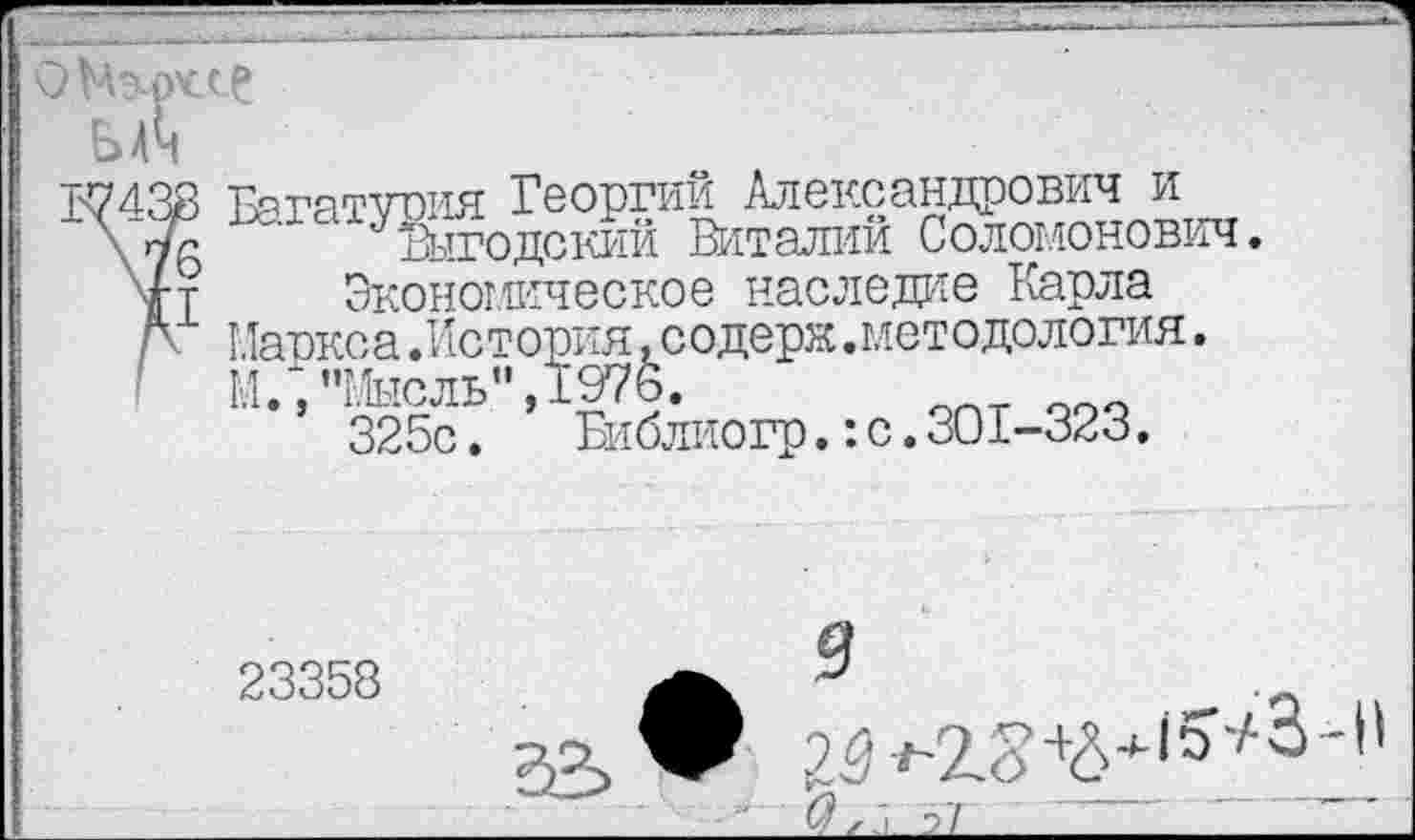 ﻿ьЛ
17433 Багатуоия Георгий Александрович и
~ Выгодский Виталий Соломонович.
4т Экономическое наследие Карла
Л Маркса .История .содерк.методология.
М.,"Мысль",1976.
325с. Библиогр.: с. 301-323.
23358
9